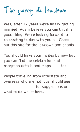 The sweet & lowdown
Well, after 12 years we’re finally getting married! Adam believes you can’t rush a good thing! We’re looking forward to celebrating to day with you all. Check out this site for the lowdown and details.

You should have your invites by now but you can find the celebration and reception details and maps here too

People traveling from interstate and overseas who are not local should see out of towner info for suggestions on what to do whilst here.

