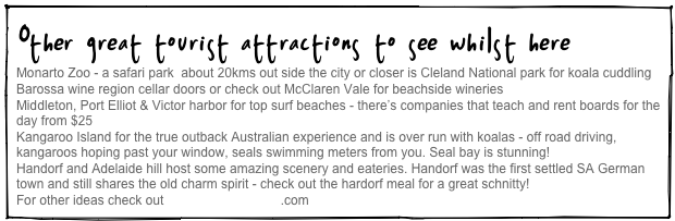 Other great tourist attractions to see whilst here
Monarto Zoo - a safari park  about 20kms out side the city or closer is Cleland National park for koala cuddling
Barossa wine region cellar doors or check out McClaren Vale for beachside wineries
Middleton, Port Elliot & Victor harbor for top surf beaches - there’s companies that teach and rent boards for the day from $25
Kangaroo Island for the true outback Australian experience and is over run with koalas - off road driving, kangaroos hoping past your window, seals swimming meters from you. Seal bay is stunning!
Handorf and Adelaide hill host some amazing scenery and eateries. Handorf was the first settled SA German town and still shares the old charm spirit - check out the hardorf meal for a great schnitty!
For other ideas check out www.southaustralia.com